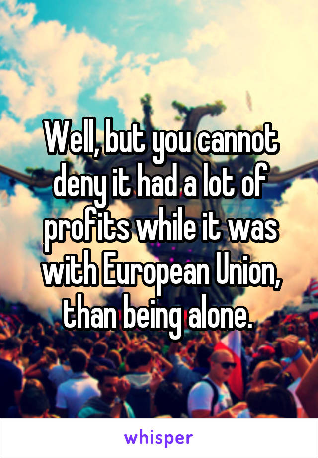 Well, but you cannot deny it had a lot of profits while it was with European Union, than being alone. 