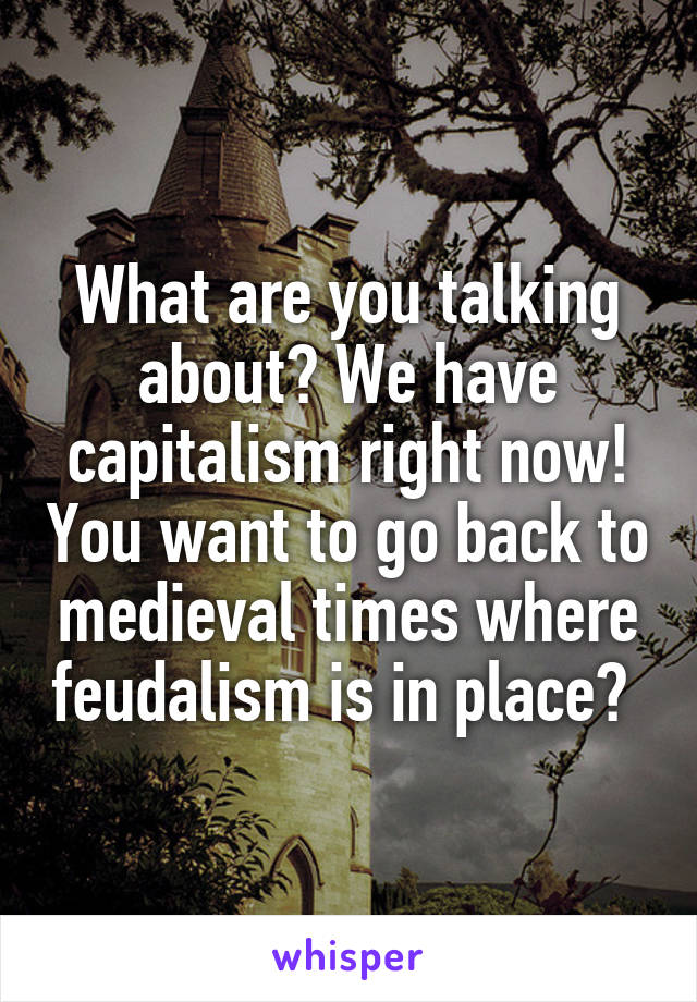 What are you talking about? We have capitalism right now! You want to go back to medieval times where feudalism is in place? 