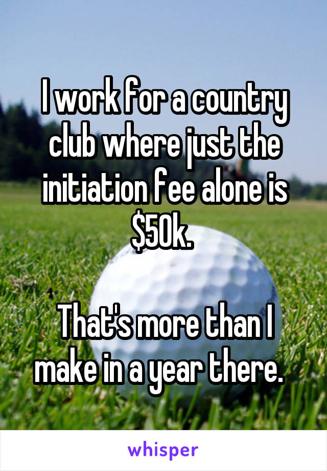 I work for a country club where just the initiation fee alone is $50k. 

That's more than I make in a year there.  