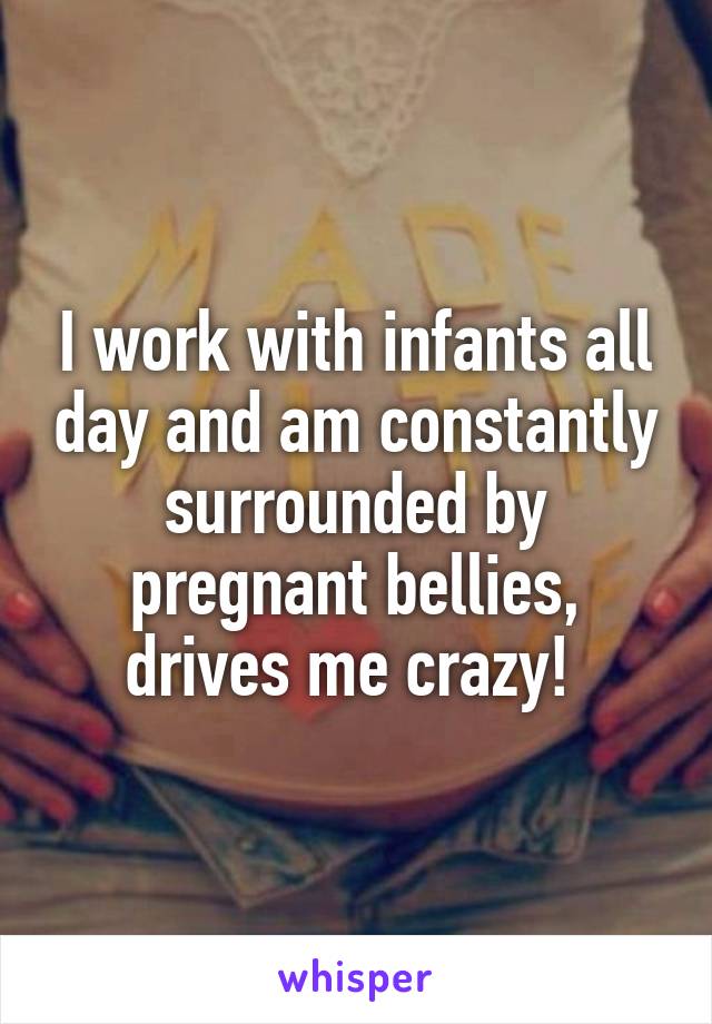 I work with infants all day and am constantly surrounded by pregnant bellies, drives me crazy! 