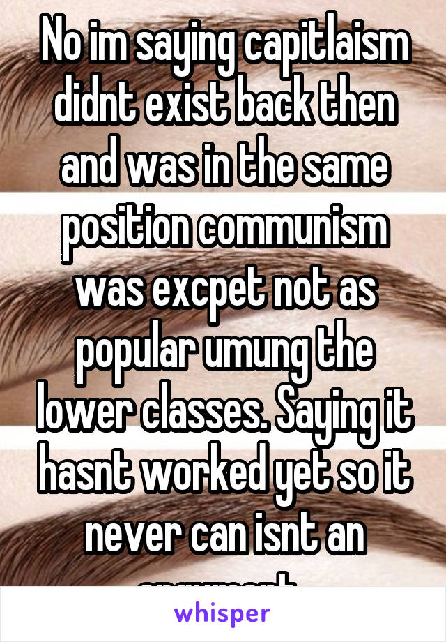 No im saying capitlaism didnt exist back then and was in the same position communism was excpet not as popular umung the lower classes. Saying it hasnt worked yet so it never can isnt an argument. 