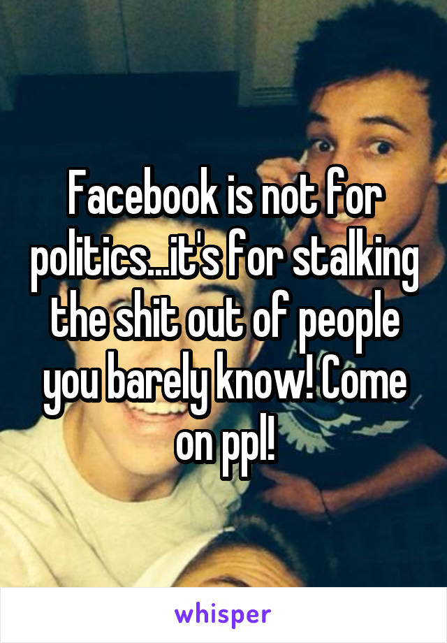 Facebook is not for politics...it's for stalking the shit out of people you barely know! Come on ppl!