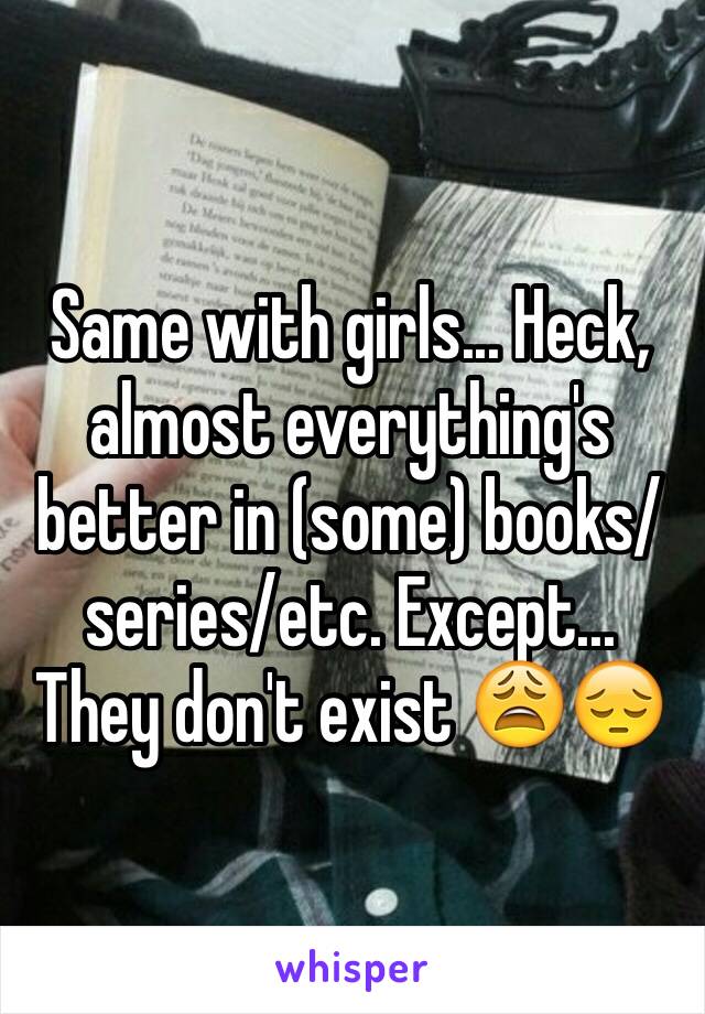 Same with girls... Heck, almost everything's better in (some) books/series/etc. Except... They don't exist 😩😔