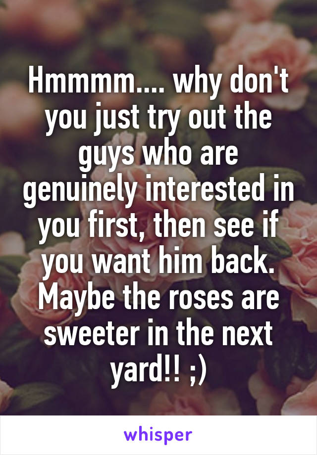 Hmmmm.... why don't you just try out the guys who are genuinely interested in you first, then see if you want him back. Maybe the roses are sweeter in the next yard!! ;)