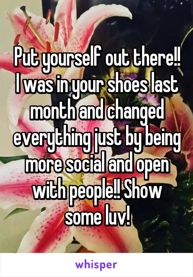 Put yourself out there!! I was in your shoes last month and changed everything just by being more social and open with people!! Show some luv!