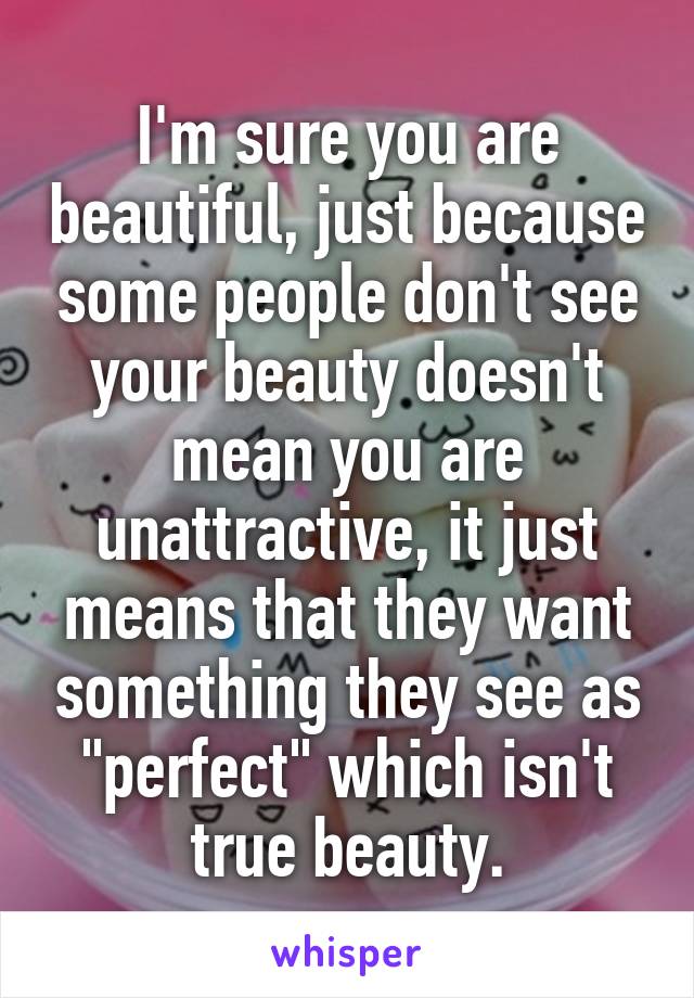 I'm sure you are beautiful, just because some people don't see your beauty doesn't mean you are unattractive, it just means that they want something they see as "perfect" which isn't true beauty.