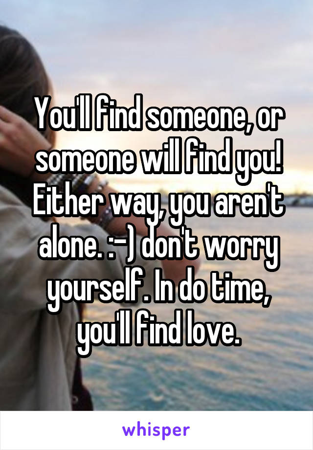 You'll find someone, or someone will find you! Either way, you aren't alone. :-) don't worry yourself. In do time, you'll find love.