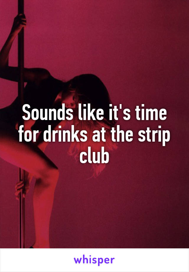 Sounds like it's time for drinks at the strip club