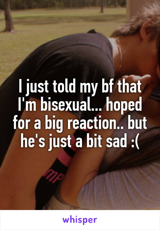 I just told my bf that I'm bisexual... hoped for a big reaction.. but he's just a bit sad :(