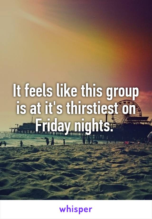 It feels like this group is at it's thirstiest on Friday nights. 