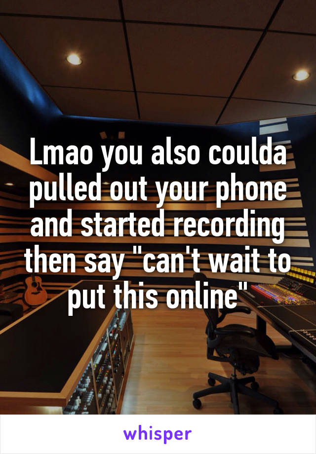 Lmao you also coulda pulled out your phone and started recording then say "can't wait to put this online"