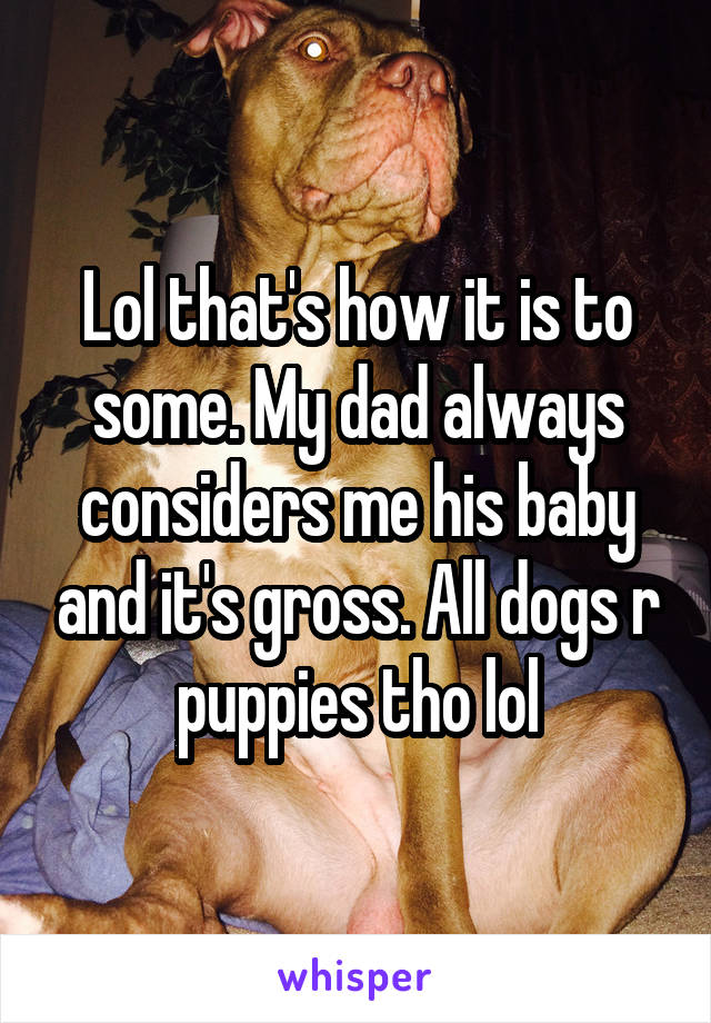 Lol that's how it is to some. My dad always considers me his baby and it's gross. All dogs r puppies tho lol