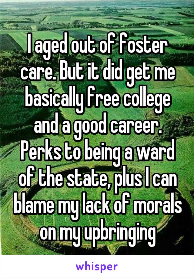 I aged out of foster care. But it did get me basically free college and a good career. Perks to being a ward of the state, plus I can blame my lack of morals on my upbringing