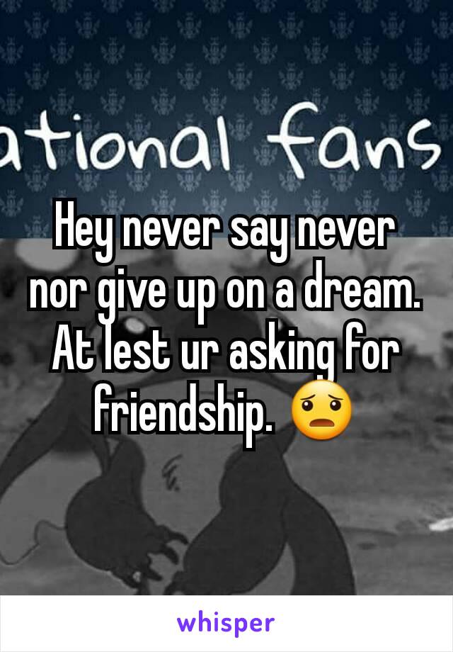 Hey never say never nor give up on a dream. At lest ur asking for friendship. 😦