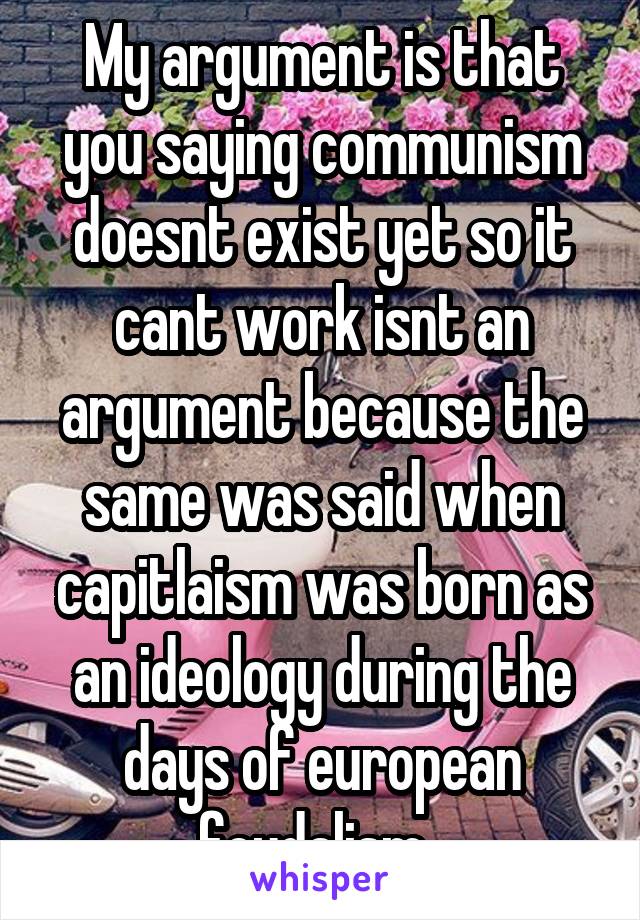 My argument is that you saying communism doesnt exist yet so it cant work isnt an argument because the same was said when capitlaism was born as an ideology during the days of european feudalism. 