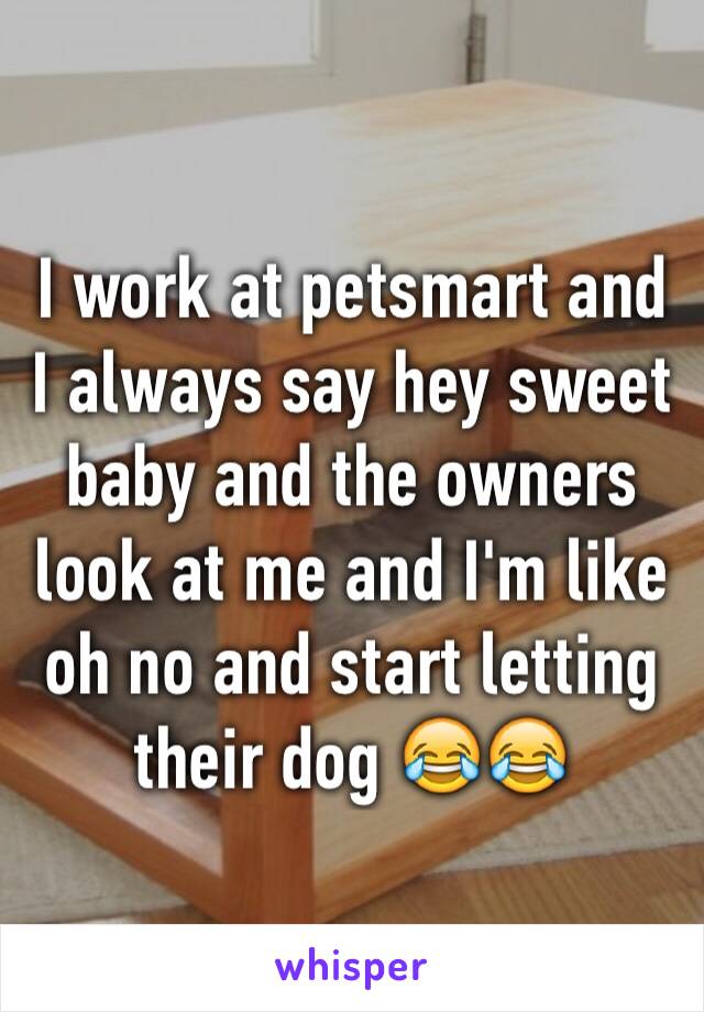 I work at petsmart and I always say hey sweet baby and the owners look at me and I'm like oh no and start letting their dog 😂😂