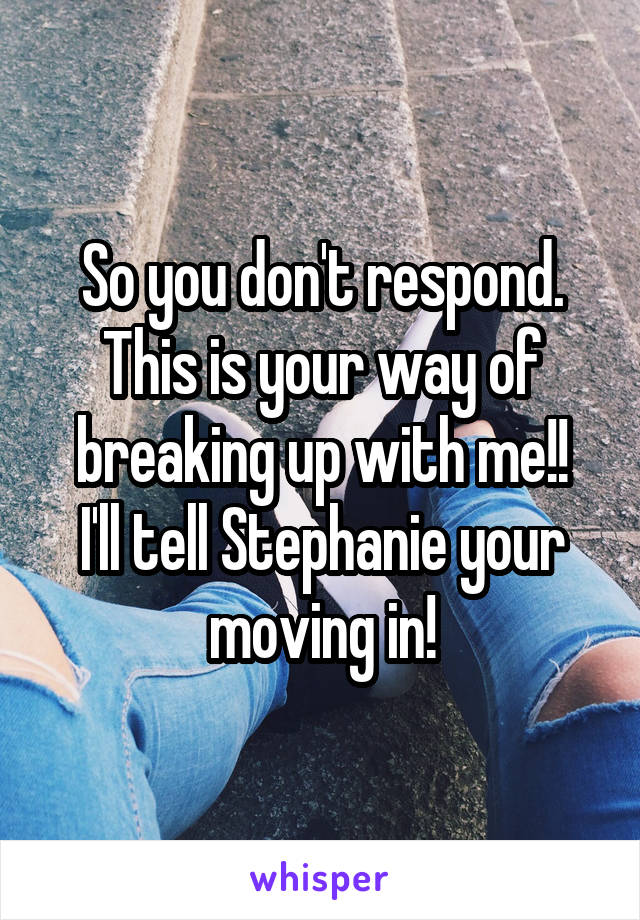 So you don't respond.
This is your way of breaking up with me!!
I'll tell Stephanie your moving in!