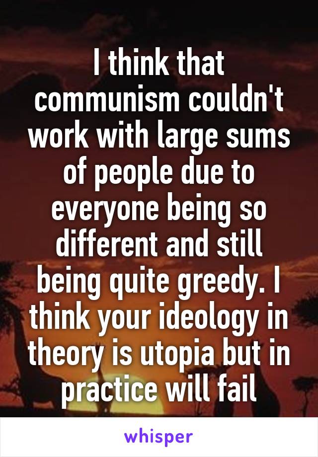 I think that communism couldn't work with large sums of people due to everyone being so different and still being quite greedy. I think your ideology in theory is utopia but in practice will fail