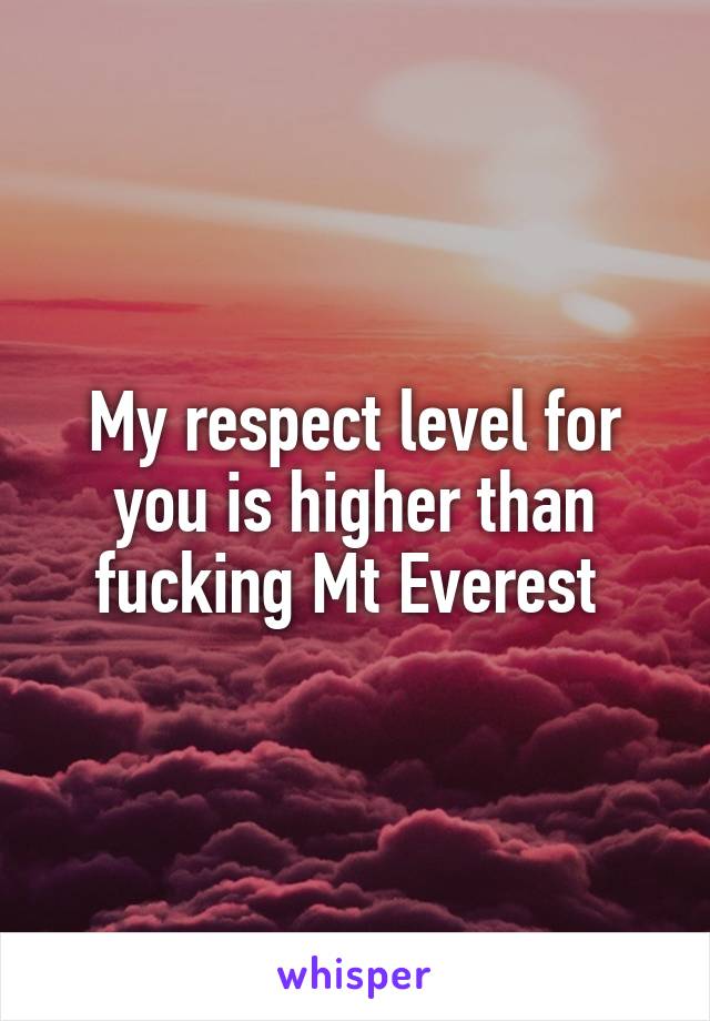 My respect level for you is higher than fucking Mt Everest 