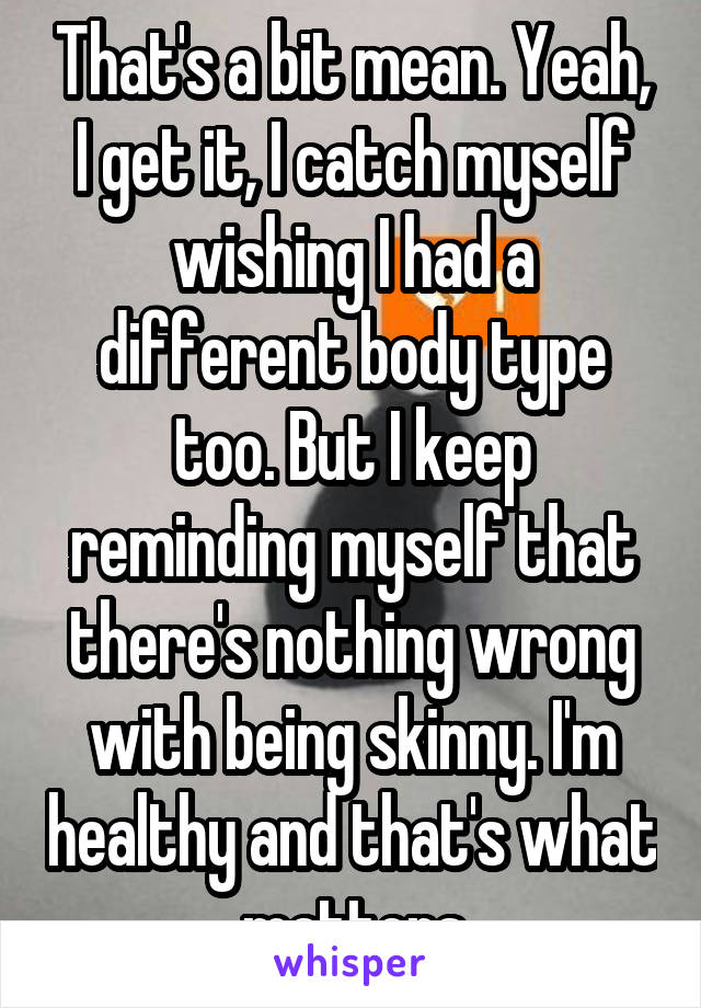 That's a bit mean. Yeah, I get it, I catch myself wishing I had a different body type too. But I keep reminding myself that there's nothing wrong with being skinny. I'm healthy and that's what matters