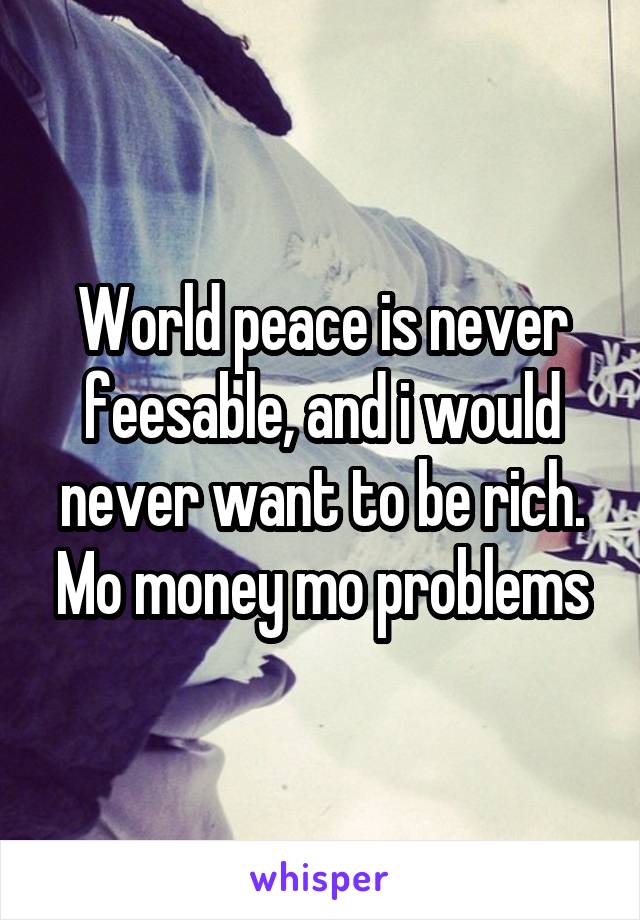 World peace is never feesable, and i would never want to be rich. Mo money mo problems