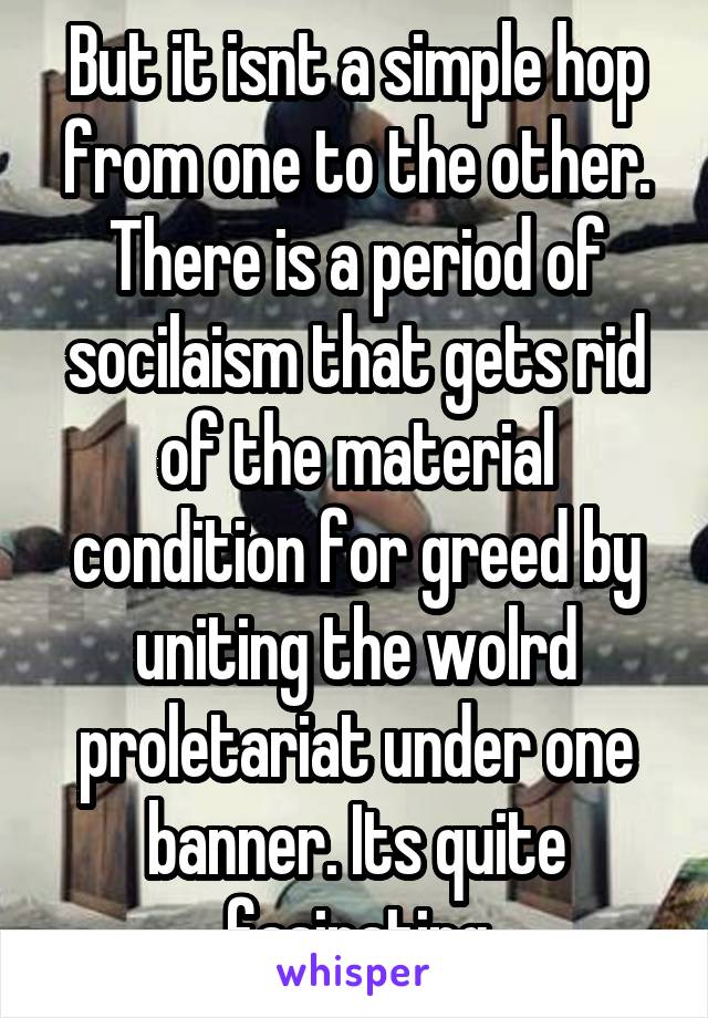 But it isnt a simple hop from one to the other. There is a period of socilaism that gets rid of the material condition for greed by uniting the wolrd proletariat under one banner. Its quite fasinating