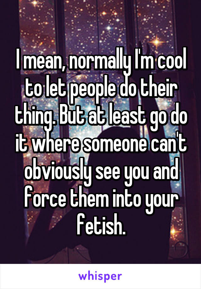 I mean, normally I'm cool to let people do their thing. But at least go do it where someone can't obviously see you and force them into your fetish.