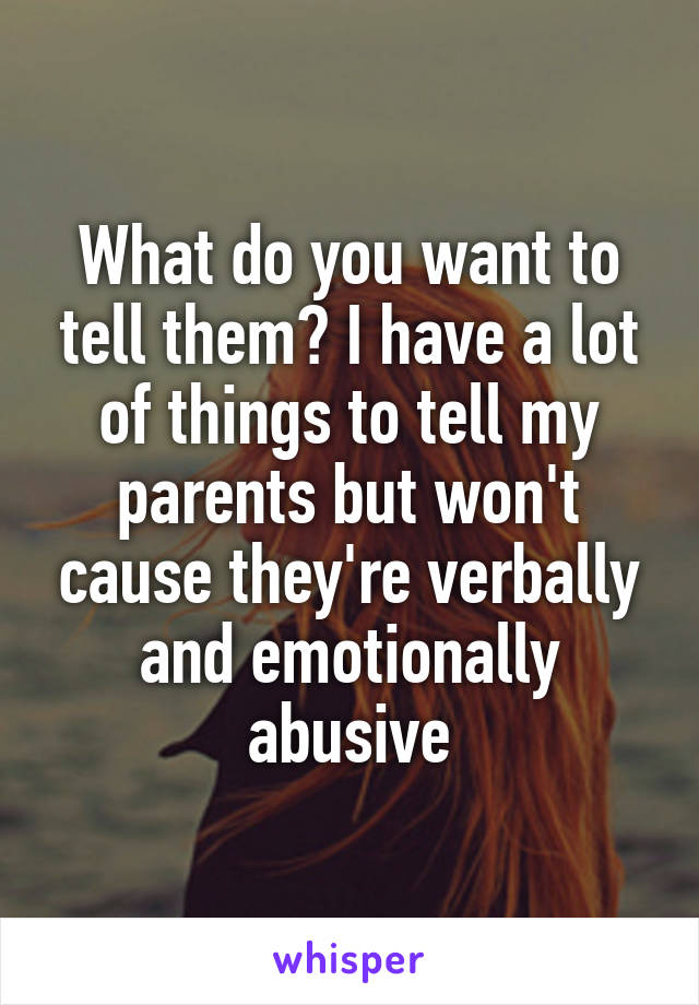 What do you want to tell them? I have a lot of things to tell my parents but won't cause they're verbally and emotionally abusive