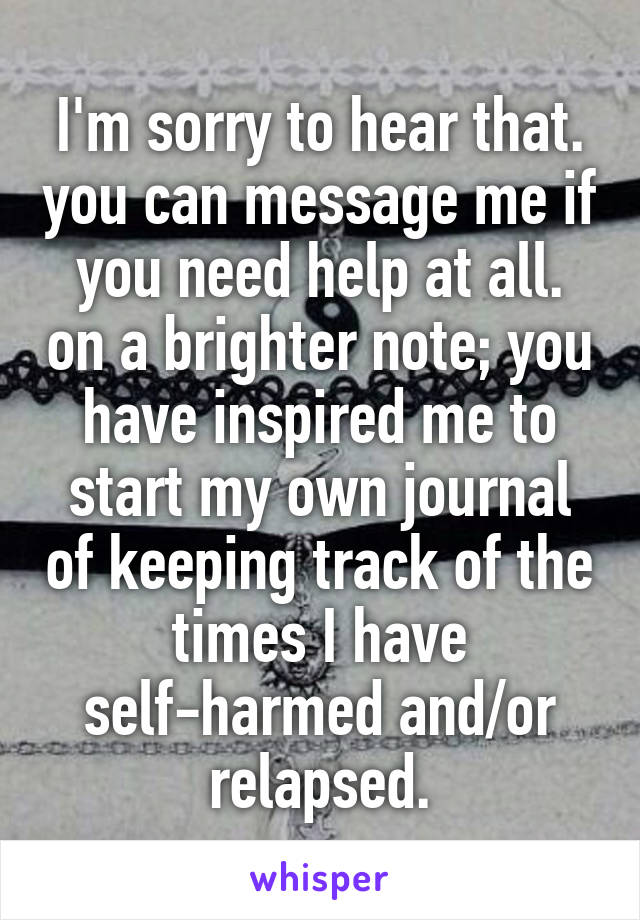 I'm sorry to hear that. you can message me if you need help at all. on a brighter note; you have inspired me to start my own journal of keeping track of the times I have self-harmed and/or relapsed.