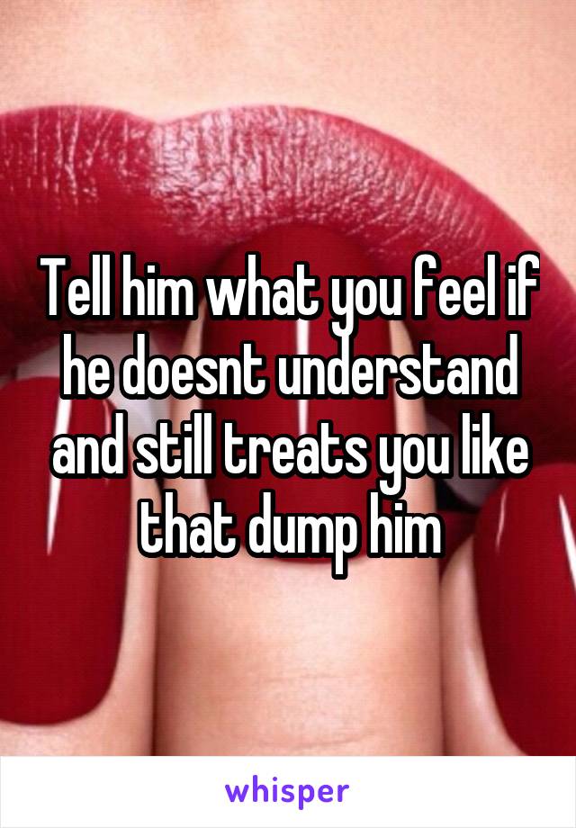 Tell him what you feel if he doesnt understand and still treats you like that dump him