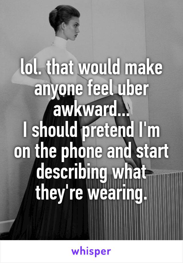 lol. that would make anyone feel uber awkward...
I should pretend I'm on the phone and start describing what they're wearing.