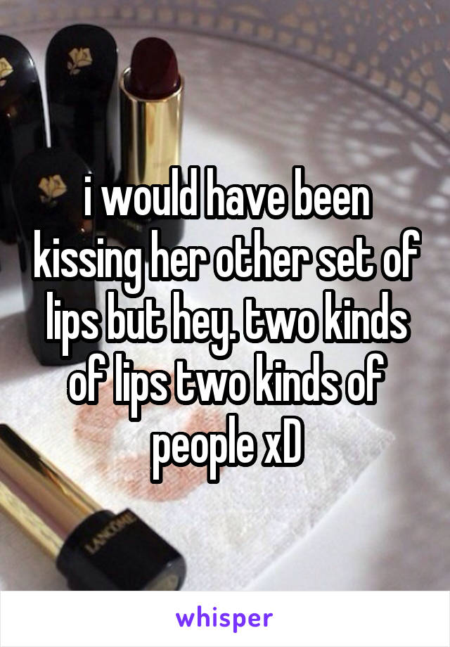 i would have been kissing her other set of lips but hey. two kinds of lips two kinds of people xD