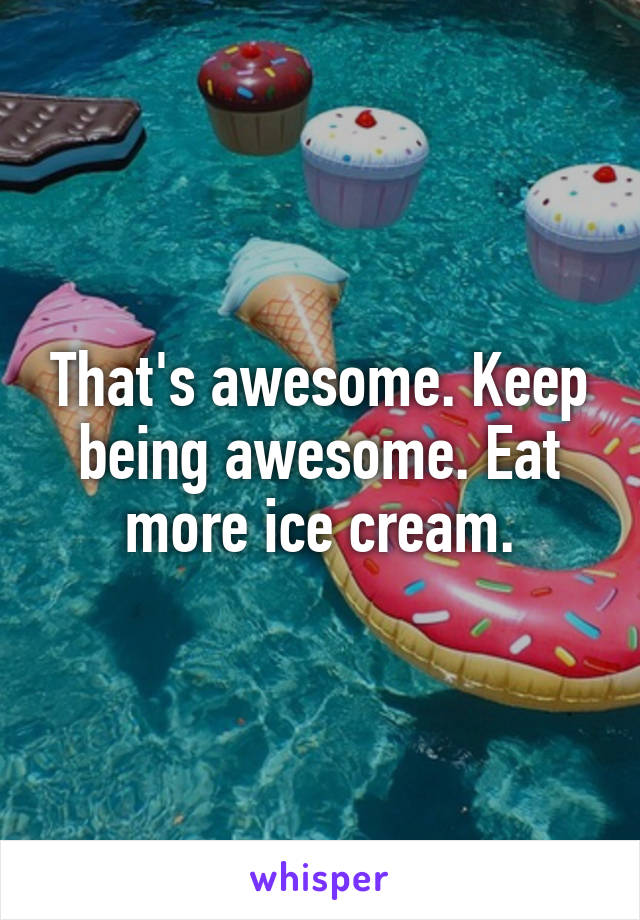 That's awesome. Keep being awesome. Eat more ice cream.
