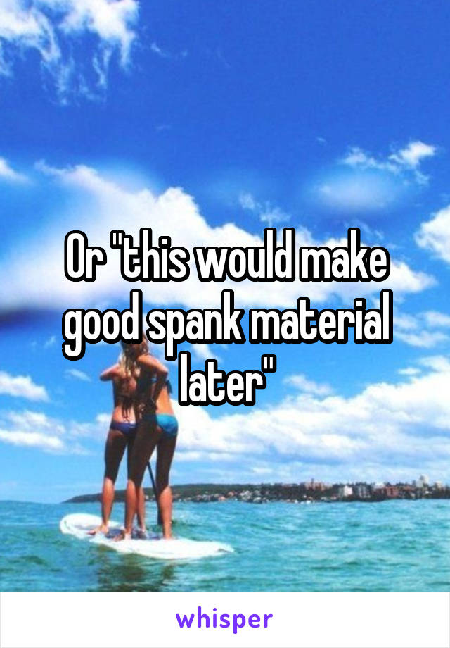 Or "this would make good spank material later"