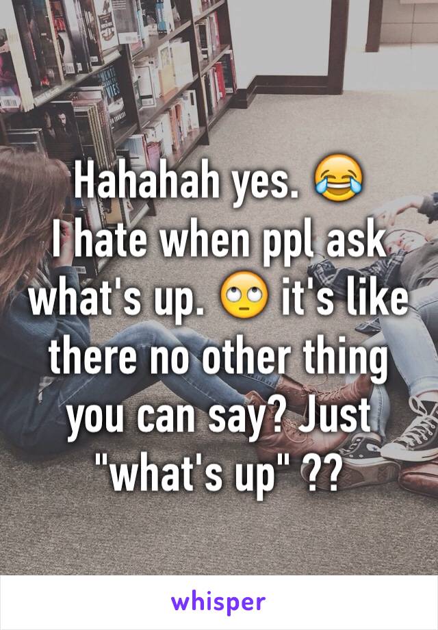 Hahahah yes. 😂
I hate when ppl ask what's up. 🙄 it's like there no other thing you can say? Just "what's up" ??