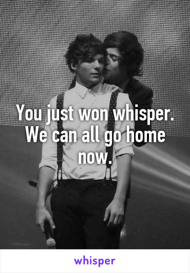 You just won whisper. We can all go home now.