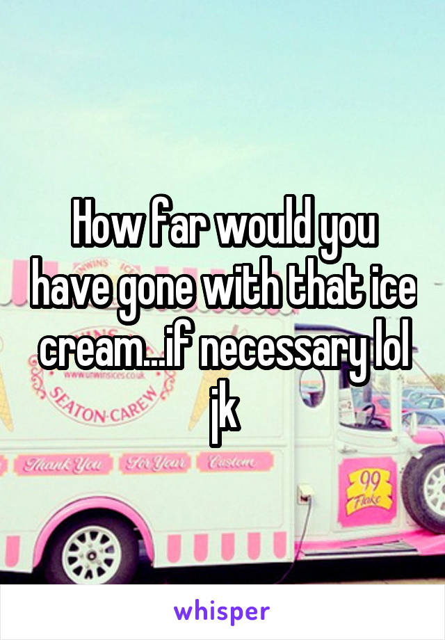 How far would you have gone with that ice cream...if necessary lol jk
