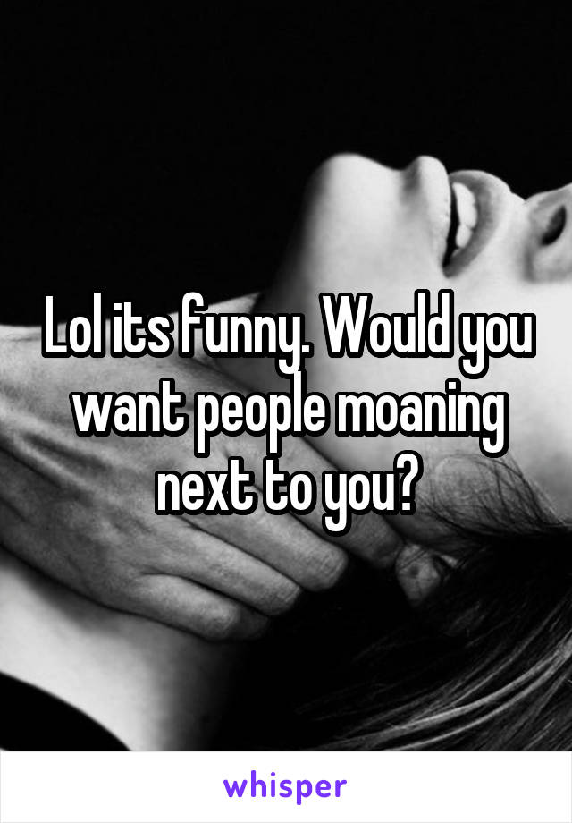 Lol its funny. Would you want people moaning next to you?