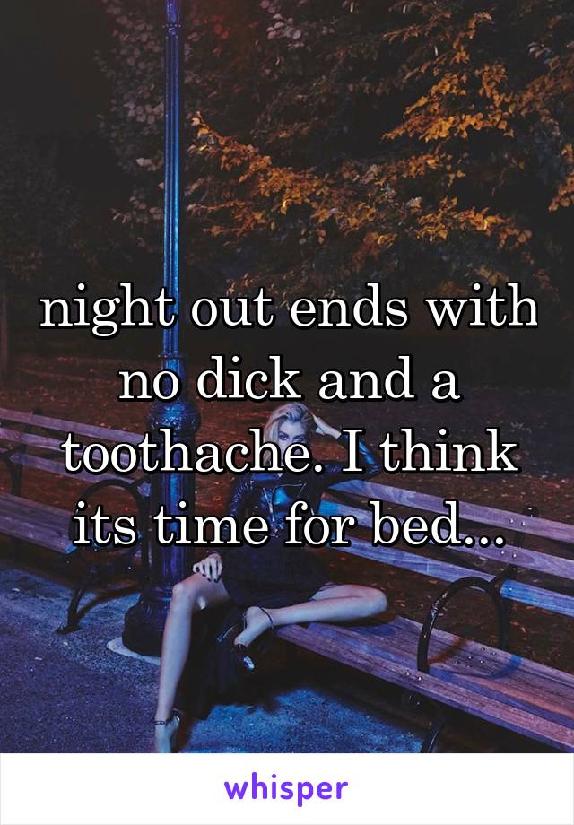 night out ends with no dick and a toothache. I think its time for bed...