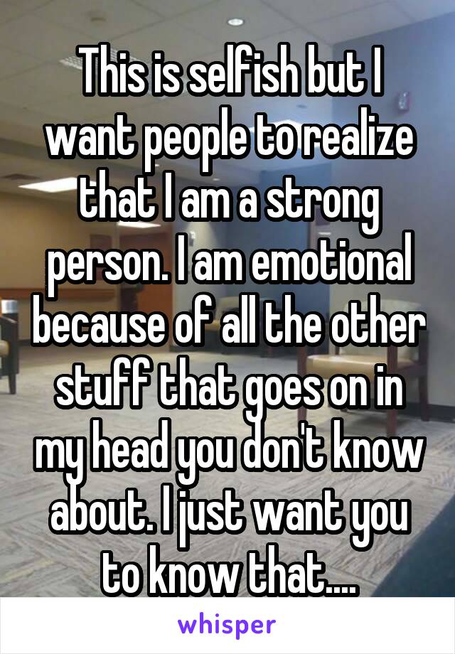 This is selfish but I want people to realize that I am a strong person. I am emotional because of all the other stuff that goes on in my head you don't know about. I just want you to know that....