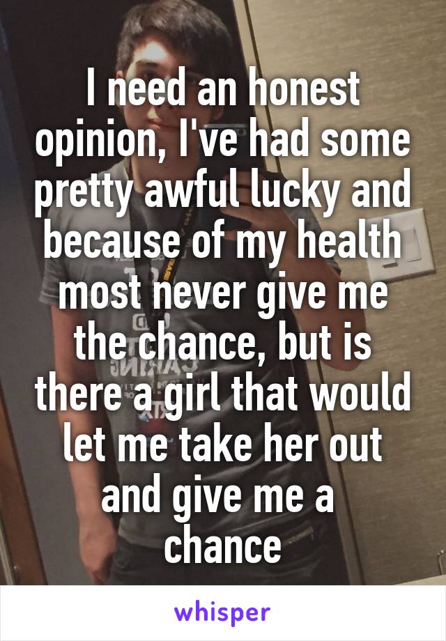 I need an honest opinion, I've had some pretty awful lucky and because of my health most never give me the chance, but is there a girl that would let me take her out and give me a 
chance