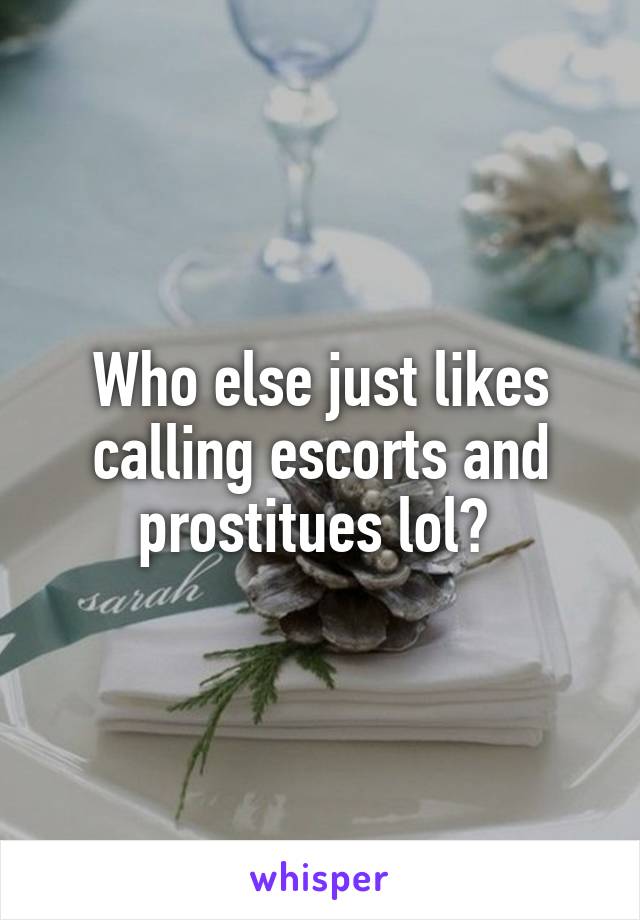 Who else just likes calling escorts and prostitues lol? 