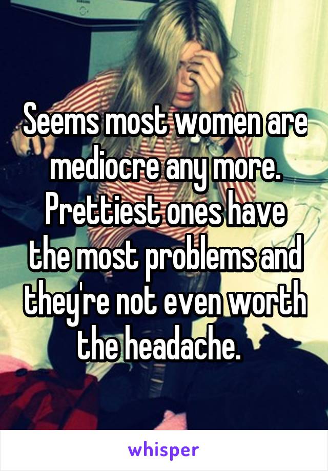 Seems most women are mediocre any more. Prettiest ones have the most problems and they're not even worth the headache.  