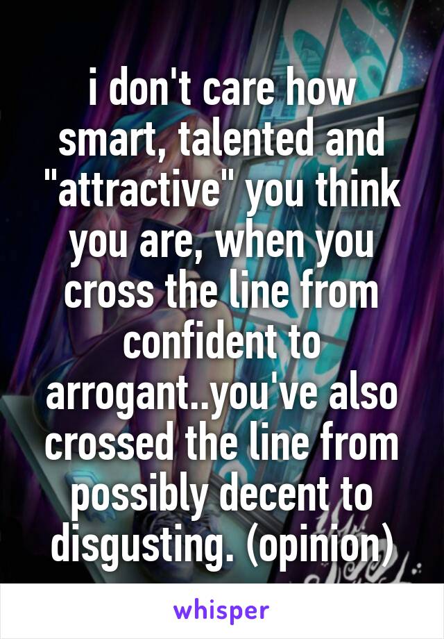 i don't care how smart, talented and "attractive" you think you are, when you cross the line from confident to arrogant..you've also crossed the line from possibly decent to disgusting. (opinion)