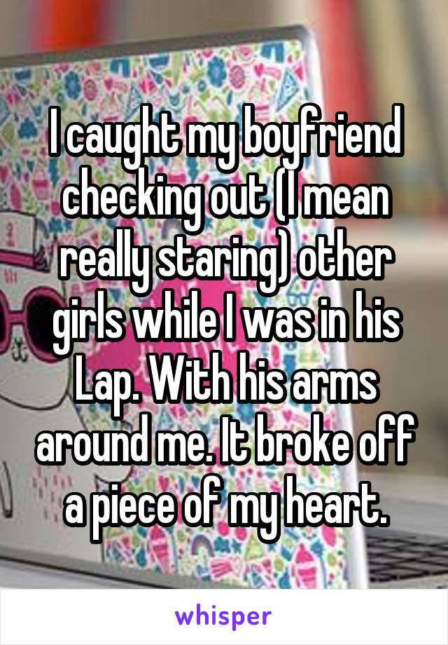 I caught my boyfriend checking out (I mean really staring) other girls while I was in his Lap. With his arms around me. It broke off a piece of my heart.