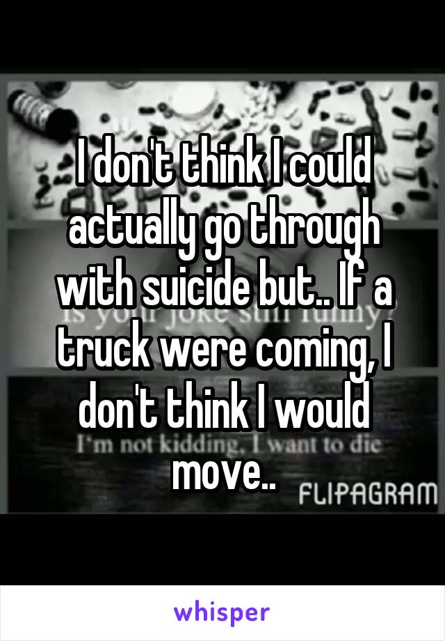 I don't think I could actually go through with suicide but.. If a truck were coming, I don't think I would move..