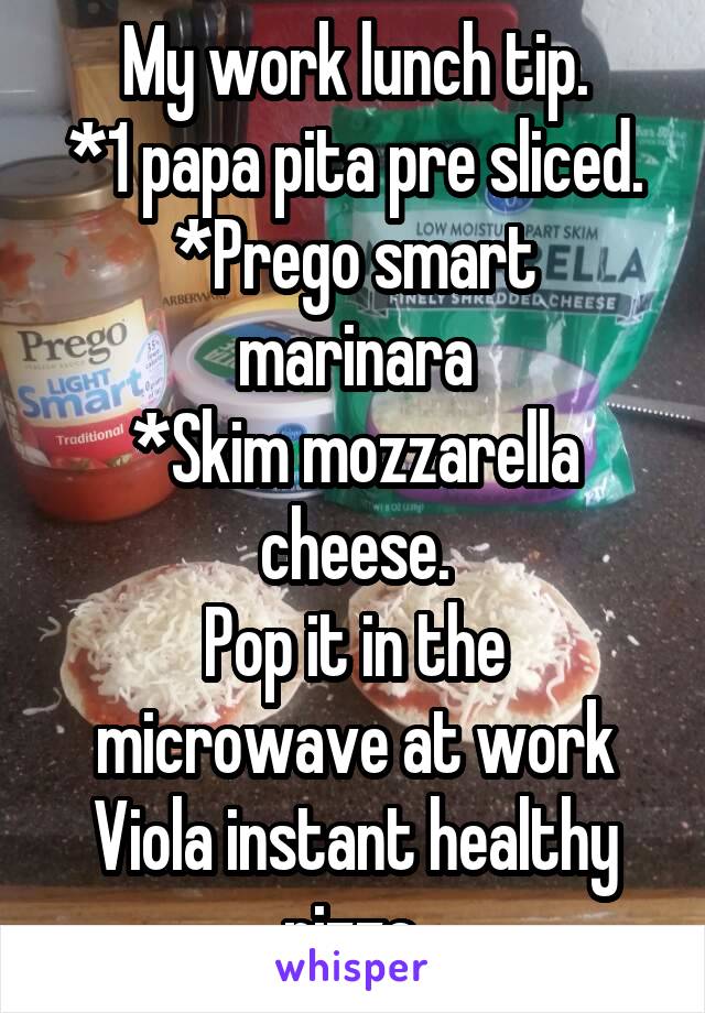 My work lunch tip.
*1 papa pita pre sliced.
*Prego smart marinara
*Skim mozzarella cheese.
Pop it in the microwave at work
Viola instant healthy pizza.