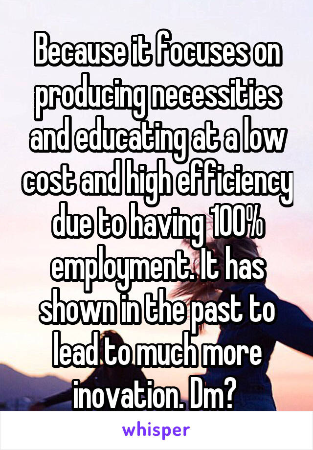 Because it focuses on producing necessities and educating at a low cost and high efficiency due to having 100% employment. It has shown in the past to lead to much more inovation. Dm? 