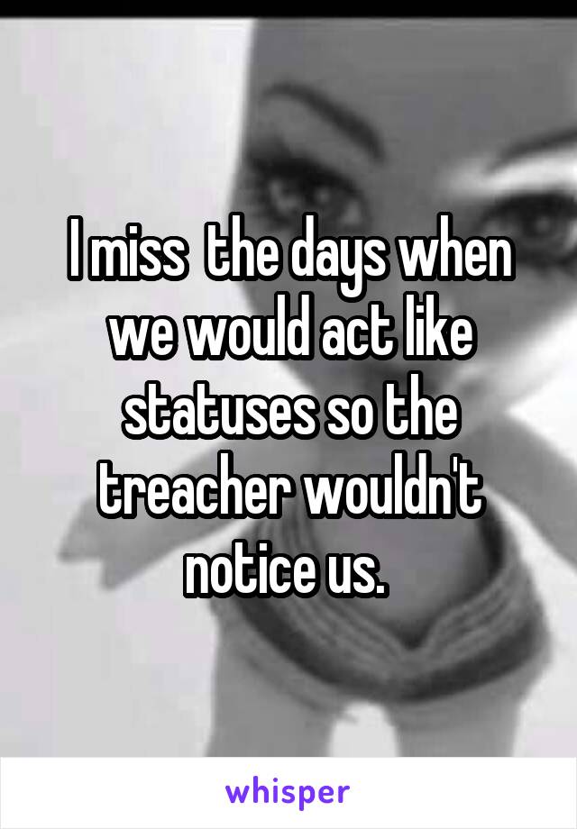 I miss  the days when we would act like statuses so the treacher wouldn't notice us. 