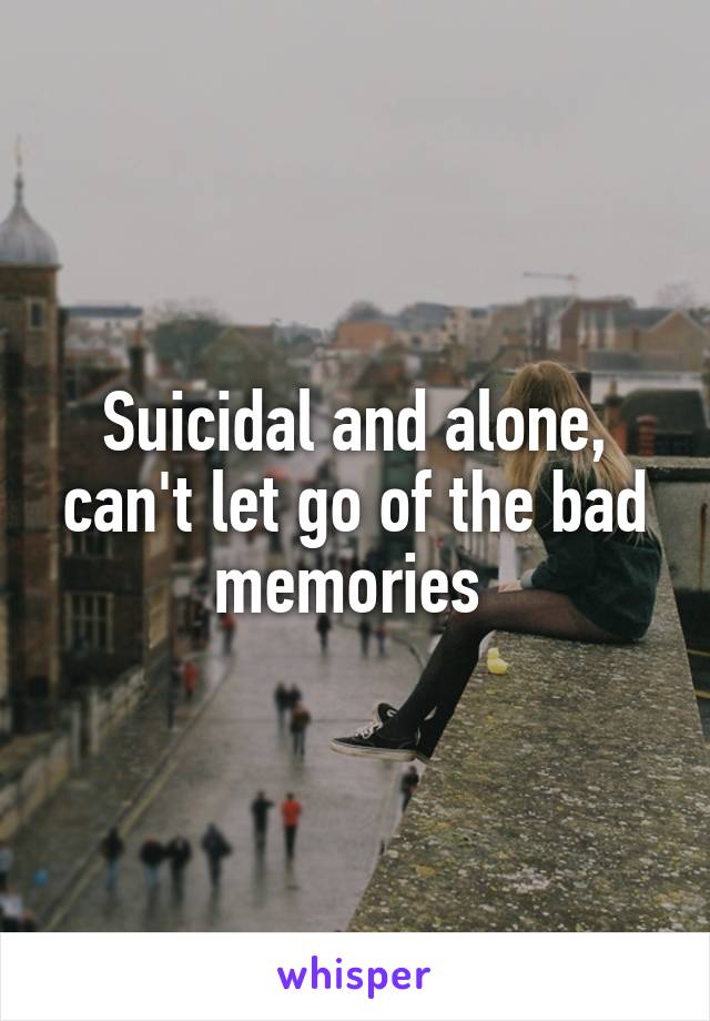 Suicidal and alone, can't let go of the bad memories 